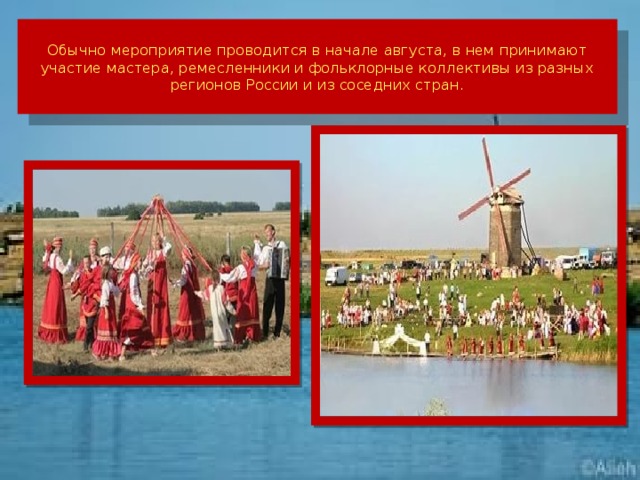 Обычно мероприятие проводится в начале августа, в нем принимают участие мастера, ремесленники и фольклорные коллективы из разных регионов России и из соседних стран.