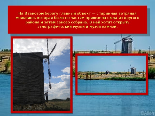 На Ивановом берегу главный объект — старинная ветряная мельница, которая была по частям привезена сюда из другого района и затем заново собрана. В ней хотят открыть этнографический музей и музей камней.