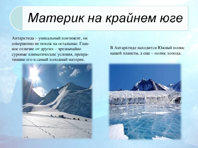 Антарктида – уникальный континент, он совершенно не похож на остальные. Глав-ное отличие от других – чрезвычайно суровые климатические условия, превра-тившие его в самый холодный материк. В Антарктиде находится Южный полюс нашей планеты, а еще – полюс холода.