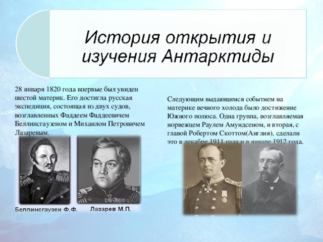 28 января 1820 года впервые был увиден шестой материк. Его достигла русская экспедиция, состоящая из двух судов, возглавленных Фаддеем Фаддеевичем Беллинсгаузеном и Михаилом Петровичем Лазаревым. Следующим выдающимся событием на материке вечного холода было достижение Южного полюса. Одна группа, возглавляемая норвежцем Раулем Амундсеном, и вторая, с главой Робертом Скоттом(Англия), сделали это в декабре 1911 года и в январе 1912 года.