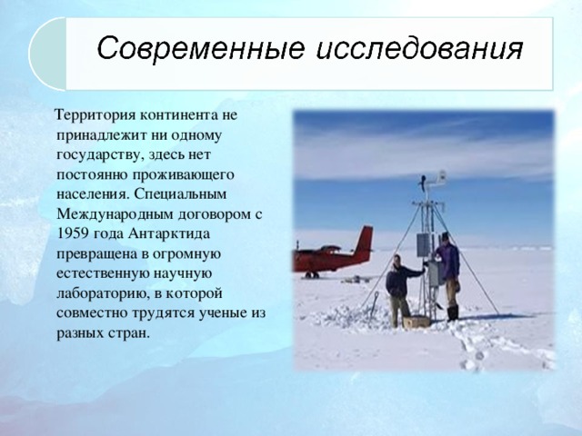 Территория континента не принадлежит ни одному государству, здесь нет постоянно проживающего населения. Специальным Международным договором с 1959 года Антарктида превращена в огромную естественную научную лабораторию, в которой совместно трудятся ученые из разных стран.