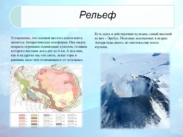   Установлено, что основой шестого конти-нента является Антарктическая платформа. Она сверху покрыта огромным ледниковым куполом, толщина которого местами дохо-дит до 4 км. А под ним, как и на других час-тях света, лежат горы и равнины, мало чем отличающиеся от остальных . Есть здесь и действующие вулканы, самый высокий из них – Эребус. Полезных ископаемых в недрах Антарктиды много, но они пока еще плохо изучены.