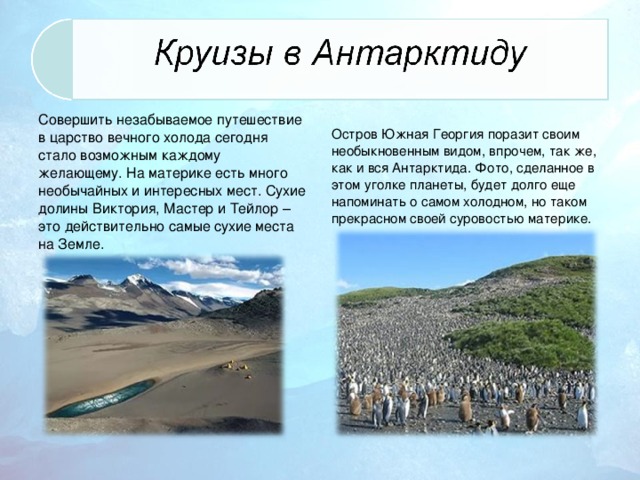 Совершить незабываемое путешествие в царство вечного холода сегодня стало возможным каждому желающему. На материке есть много необычайных и интересных мест. Сухие долины Виктория, Мастер и Тейлор – это действительно самые сухие места на Земле. Остров Южная Георгия поразит своим необыкновенным видом, впрочем, так же, как и вся Антарктида. Фото, сделанное в этом уголке планеты, будет долго еще напоминать о самом холодном, но таком прекрасном своей суровостью материке.
