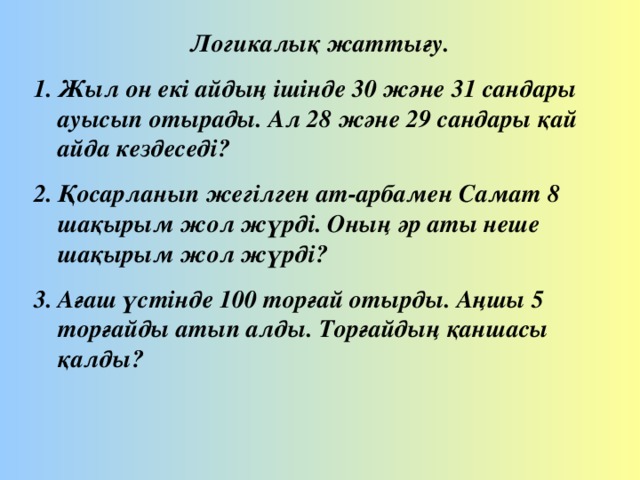 Логикалық жаттығу. Жыл он екі айдың ішінде 30 және 31 сандары ауысып отырады. Ал 28 және 29 сандары қай айда кездеседі? Қосарланып жегілген ат-арбамен Самат 8 шақырым жол жүрді. Оның әр аты неше шақырым жол жүрді? Ағаш үстінде 100 торғай отырды. Аңшы 5 торғайды атып алды. Торғайдың қаншасы қалды?