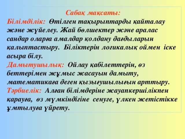 Сабақ мақсаты: Білімділік: Өтілген тақырыптарды қайталау және жүйелеу. Жай бөлшектер және аралас сандар оларға амалдар қолдану дағдыларын қалыптастыру. Біліктерін логикалық оймен іске асыра білу. Дамытушылық: Ойлау қабілеттерін, өз беттерімен жұмыс жасауын дамыту, математикаға деген қызығушылығын арттыру. Тәрбиелік: Алған білімдеріне жауапкершілікпен қарауға, өз мүмкіндігіне сенуге, үлкен жетістікке ұмтылуға үйрету.