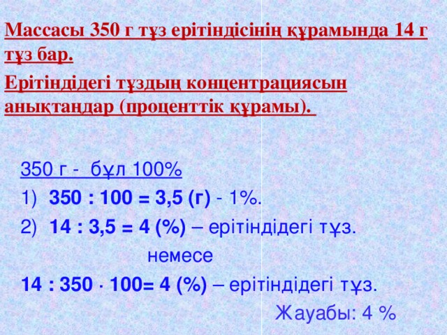 Массасы 350 г тұз ерітіндісінің құрамында 14 г тұз бар. Ерітіндідегі тұздың концентрациясын анықтаңдар (проценттік құрамы).  350 г - бұл 100% 1) 350 : 100 = 3,5 (г) - 1%. 2) 14 : 3,5 = 4 (%) – ерітіндідегі тұз.  немесе 14 : 350  · 100= 4 (%) – ерітіндідегі тұз.   Жауабы: 4 % Настроена гиперссылка для перехода к списку задач.