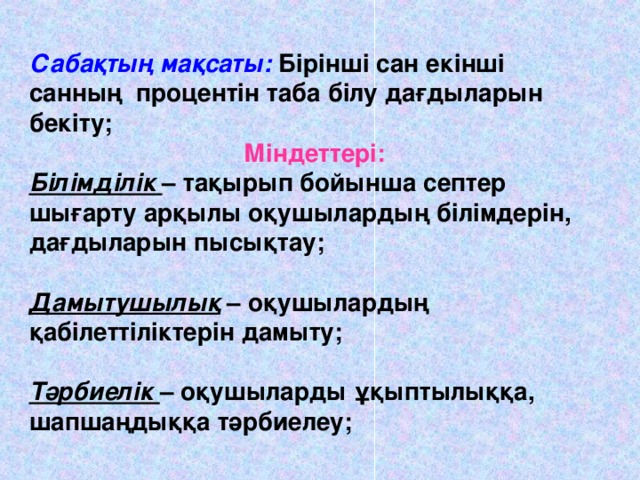 Сабақтың мақсаты: Бірінші сан екінші санның процентін таба білу дағдыларын бекіту; Міндеттері: Білімділік  – тақырып бойынша септер шығарту арқылы оқушылардың білімдерін, дағдыларын пысықтау; Дамытушылық – оқушылардың қабілеттіліктерін дамыту; Тәрбиелік  – оқушыларды ұқыптылыққа, шапшаңдыққа тәрбиелеу; Настроены гиперссылки для перехода к задачам.