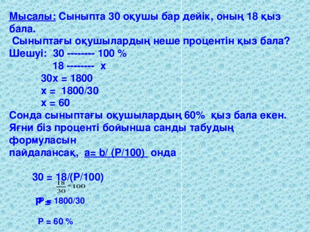 Мысалы: Сыныпта 30 оқушы бар дейік, оның 18 қыз бала.  Сыныптағы оқушылардың неше процентін қыз бала? Шешуі: 30 -------- 100 %  18 -------- x  30х = 1800  x = 1800/30  x = 60 Сонда сыныптағы оқушылардың 60 % қыз бала екен. Яғни біз проценті бойынша санды табудың формуласын пайдалансақ, a= b/ (P/100) онда  30 = 18/(P/100)  P =  P = 1800/30  P = 60 %