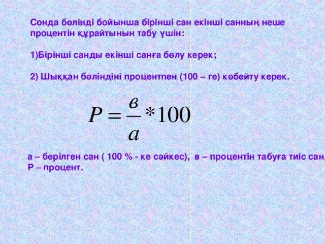 Сонда бөлінді бойынша бірінші сан екінші санның неше процентін құрайтынын табу үшін: Бірінші санды екінші санға бөлу керек; 2) Шыққан бөліндіні процентпен (100 – ге) көбейту керек.  а – берілген сан  ( 100 % - ке сәйкес), в – процентін табуға тиіс сан,  Р – процент.