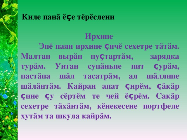 Киле панă ĕ ç е тĕрĕслени Ирхине  Эпĕ паян ирхине ç ичĕ сехетре тăтăм. Малтан вырăн пу ç тартăм, зарядка турăм. Унтан супăньпе пит ç урăм, пастăпа шăл тасатрăм, ал шăллипе шăлăнтăм. Кайран апат ç ирĕм, ç ăкăр ç ине ç у сĕртĕм те чей ĕ ç рĕм. Сакăр сехетре тăхăнтăм, кĕнекесене портфеле хутăм та шкула кайрăм.