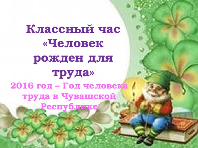 Классный час  «Человек рожден для труда» 2016 год – Год человека труда в Чувашской Республике