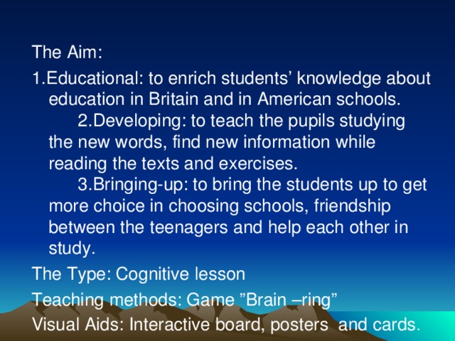 The Aim: 1.Educational: to enrich students’ knowledge about education in Britain and in American schools.  2.Developing: to teach the pupils studying the new words, find new information while reading the texts and exercises.  3.Bringing-up: to bring the students up to get more choice in choosing schools, friendship between the teenagers and help each other in study. The Type: Cognitive lesson Teaching methods: Game ”Brain –ring” Visual Aids: Interactive board, posters and cards .
