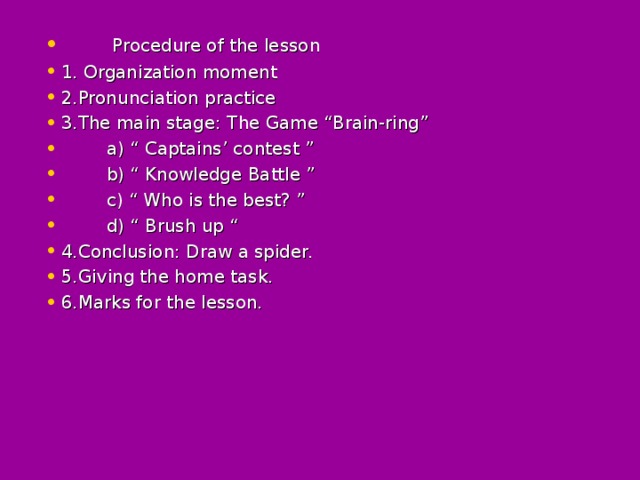 Procedure of the lesson 1 . Organization moment 2 .Pronunciation practice 3 .The main stage: The Game “Brain-ring”  a) “ Captains’ contest ”  b) “ Knowledge Battle ”   c) “ Who is the best? ”  d) “ Brush up “ 4.Conclusion: Draw a spider. 5.Giving the home task. 6.Marks for the lesson.