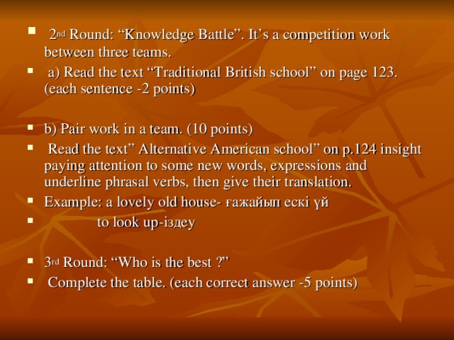 2 nd Round: “Knowledge Battle”. It’s a competition work between three teams.  a) Read the text “Traditional British school” on page 123. (each sentence -2 points)  b) Pair work in a team. (10 points)  Read the text” Alternative American school” on p.124 insight paying attention to some new words, expressions and underline phrasal verbs, then give their translation. Example: a lovely old house- ғажайып ескі үй   to look up -іздеу  3 rd Round: “Who is the best ?”  Complete the table. (each correct answer -5 points)