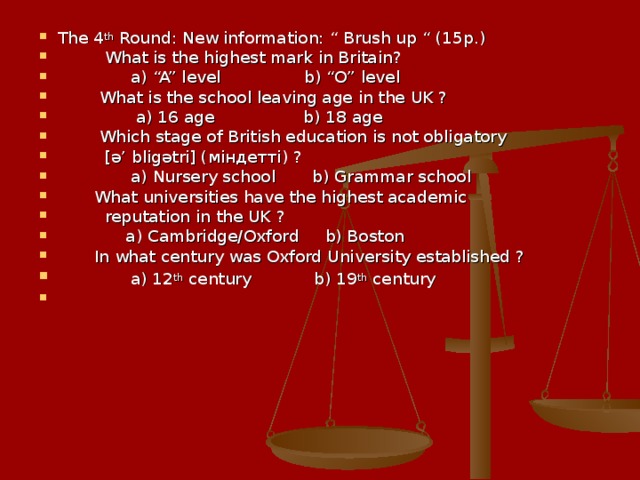 The 4 th Round: New information: “ Brush up “ (15p.)  What is the highest mark in Britain?  a) “A” level b) “O” level  What is the school leaving age in the UK ?  a) 16 age b) 18 age  Which stage of British education is not obligatory  [ ә ’ blig ә tri] ( міндетті ) ?  a) Nursery school b) Grammar school  What universities have the highest academic  reputation in the UK ?  a) Cambridge/Oxford b) Boston  In what century was Oxford University established ?  a) 12 th century b) 19 th century