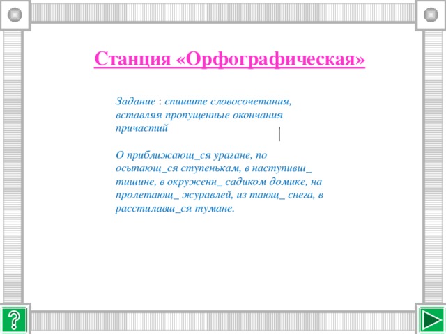 Станция «Орфографическая»  Задание : спишите словосочетания, вставляя пропущенные окончания причастий  О приближающ_ся урагане, по осыпающ_ся ступенькам, в наступивш_ тишине, в окруженн_ садиком домике, на пролетающ_ журавлей, из тающ_ снега, в расстилавш_ся тумане.