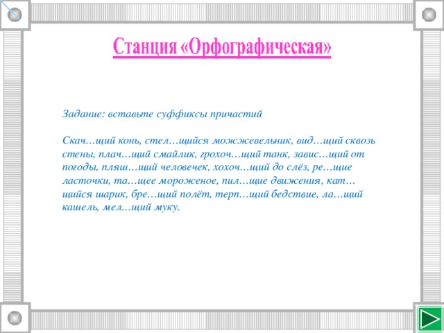 Задание: вставьте суффиксы причастий  Скач…щий конь, стел…щийся можжевельник, вид…щий сквозь стены, плач…щий смайлик, грохоч…щий танк, завис…щий от погоды, пляш…щий человечек, хохоч…щий до слёз, ре…щие ласточки, та…щее мороженое, пил…щие движения, кат…щийся шарик, бре…щий полёт, терп…щий бедствие, ла…щий кашель, мел…щий муку.