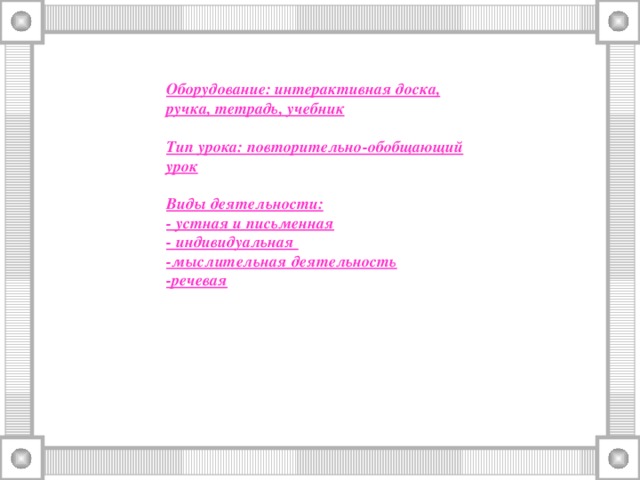 Оборудование: интерактивная доска, ручка, тетрадь, учебник  Тип урока: повторительно-обобщающий урок Виды деятельности: - устная и письменная - индивидуальная -мыслительная деятельность -речевая
