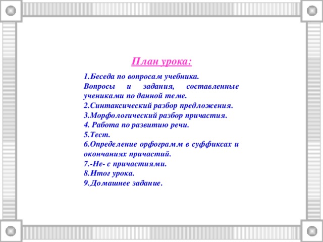 План урока:  Беседа по вопросам учебника. Вопросы и задания, составленные учениками по данной теме. 2.Синтаксический разбор предложения. 3.Морфологический разбор причастия. 4. Работа по развитию речи. 5.Тест. 6.Определение орфограмм в суффиксах и окончаниях причастий. 7.-Не- с причастиями. 8.Итог урока. 9.Домашнее задание.