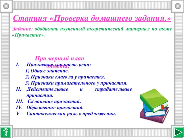 Станция «Проверка домашнего задания.» Задание: обобщить изученный теоретический материал по теме «Причастие». Примерный план ответа: Причастие как часть речи:  1) Общее значение.  2) Признаки глагола у причастия.  3) Признаки прилагательного у причастия.