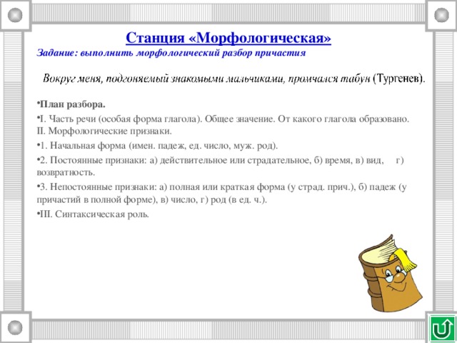 Станция «Морфологическая» Задание: выполнить морфологический разбор причастия    План разбора. I. Часть речи (особая форма глагола). Общее значение. От какого глагола образовано.  II. Морфологические признаки. 1. Начальная форма (имен. падеж, ед. число, муж. род). 2. Постоянные признаки: а) действительное или страдательное, б) время, в) вид,     г) возвратность. 3. Непостоянные признаки: а) полная или краткая форма (у страд. прич.), б) падеж (у причастий в полной форме), в) число, г) род (в ед. ч.). III. Синтаксическая роль.