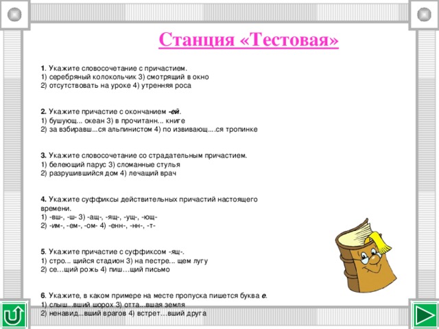 Станция «Тестовая» 1 . Укажите словосочетание с причастием. 1) серебряный колокольчик   3) смотрящий в окно 2) отсутствовать на уроке   4) утренняя роса 2.  Укажите причастие с окончанием  -ей . 1) бушующ... океан   3) в прочитанн... книге 2) за взбиравш...ся альпинистом   4) по извивающ....ся тропинке 3.  Укажите словосочетание со страдательным причастием. 1) белеющий парус   3) сломанные стулья 2) разрушившийся дом   4) лечащий врач 4.  Укажите суффиксы действительных причастий настоящего времени. 1) -вш-, -ш-   3) -ащ-, -ящ-, -ущ-, -ющ- 2) -им-, -ем-, -ом-   4) -енн-, -нн-, -т- 5 . Укажите причастие с суффиксом  -ящ-. 1) стро... щийся стадион   3) на пестре... щем лугу 2) се…щий рожь 4) пиш…щий письмо 6 . Укажите, в каком примере на месте пропуска пишется буква  е . 1) слыш...вший шорох   3) отта...вшая земля 2) ненавид...вший врагов   4) встрет…вший друга