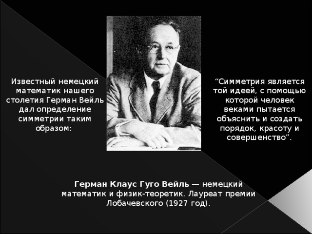 Известный немецкий математик нашего столетия Герман Вейль дал определение симметрии таким образом: “ Симметрия является той идеей, с помощью которой человек веками пытается объяснить и создать порядок, красоту и совершенство”. Герман Клаус Гуго Вейль — немецкий математик и физик-теоретик. Лауреат премии Лобачевского (1927 год).