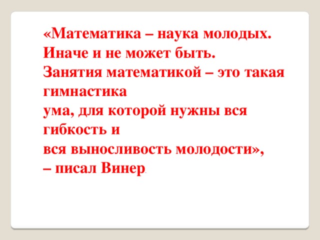 «Математика – наука молодых. Иначе и не может быть. Занятия математикой – это такая гимнастика ума, для которой нужны вся гибкость и вся выносливость молодости», – писал Винер .