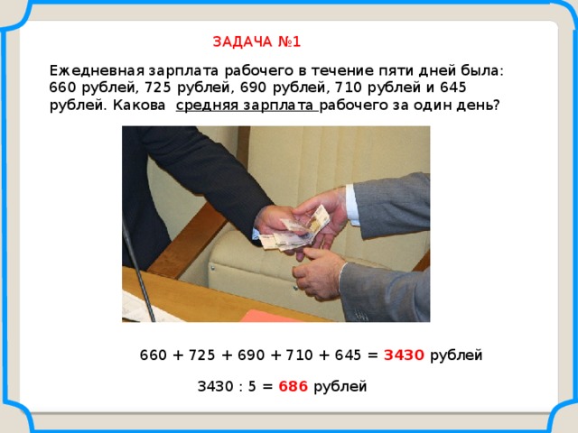 ЗАДАЧА №1 Ежедневная зарплата рабочего в течение пяти дней была: 660 рублей, 725 рублей, 690 рублей, 710 рублей и 645 рублей. Какова средняя зарплата рабочего за один день? Саврасова С.М., Ястребинецкий Г.А. «Упражнения по планиметрии на готовых чертежах» 660 + 725 + 690 + 710 + 645 = 3430 рублей 3430 : 5 = 686 рублей