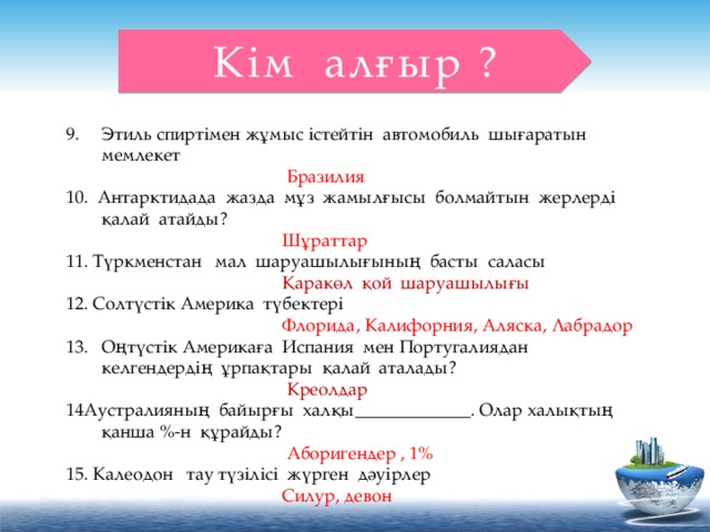 Кім алғыр ? Этиль спиртімен жұмыс істейтін автомобиль шығаратын мемлекет  Бразилия 10. Антарктидада жазда мұз жамылғысы болмайтын жерлерді қалай атайды?  Шұраттар 11. Түркменстан мал шаруашылығының басты саласы  Қаракөл қой шаруашылығы 12. Солтүстік Америка түбектері   Флорида, Калифорния, Аляска, Лабрадор Оңтүстік Америкаға Испания мен Португалиядан келгендердің ұрпақтары қалай аталады?  Креолдар 14Аустралияның байырғы халқы_____________. Олар халықтың қанша %-н құрайды?  Аборигендер , 1% 15. Калеодон тау түзілісі жүрген дәуірлер  Силур, девон