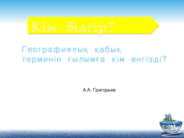 Кім білгір? Географиялық қабық терминін ғылымға кім енгізді? А.А. Григорьев