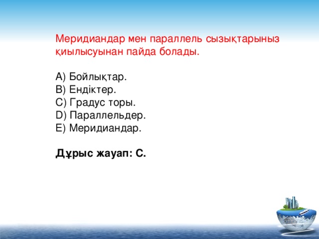 Меридиандар мен параллель сызықтарыныз қиылысуынан пайда болады.   А) Бойлықтар.  В) Ендіктер.  С) Градус торы.  D) Параллельдер.  Е) Меридиандар.  Дұрыс жауап: С.