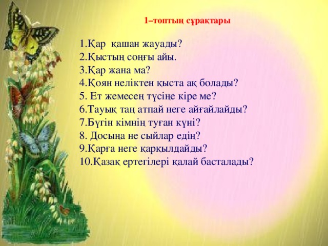 1–топтың сұрақтары  1.Қар қашан жауады? 2.Қыстың соңғы айы. 3.Қар жана ма? 4.Қоян неліктен қыста ақ болады? 5. Ет жемесең түсіңе кіре ме? 6.Тауық таң атпай неге айғайлайды? 7.Бүгін кімнің туған күні? 8. Досыңа не сыйлар едің? 9.Қарға неге қарқылдайды? 10.Қазақ ертегілері қалай басталады?