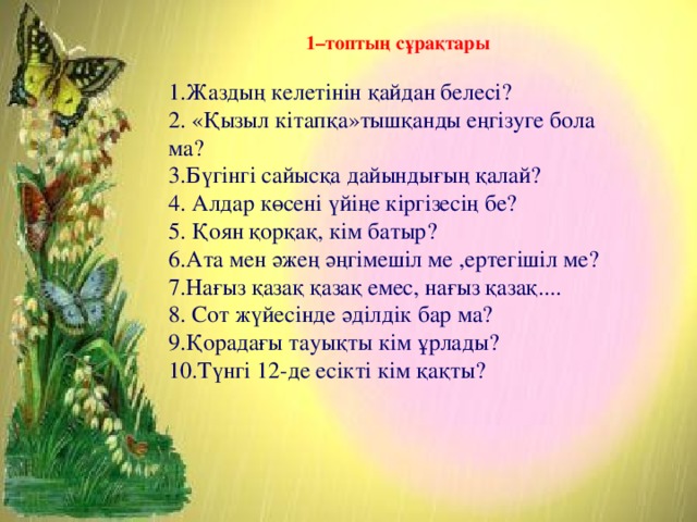 1–топтың сұрақтары  1.Жаздың келетінін қайдан белесі? 2. «Қызыл кітапқа»тышқанды еңгізуге бола ма? 3.Бүгінгі сайысқа дайындығың қалай? 4. Алдар көсені үйіңе кіргізесің бе? 5. Қоян қорқақ, кім батыр? 6.Ата мен әжең әңгімешіл ме ,ертегішіл ме? 7.Нағыз қазақ қазақ емес, нағыз қазақ.... 8. Сот жүйесінде әділдік бар ма? 9.Қорадағы тауықты кім ұрлады? 10.Түнгі 12-де есікті кім қақты?