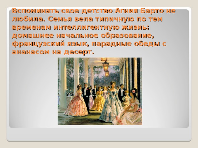 Вспоминать свое детство Агния Барто не любила. Семья вела типичную по тем временам интеллигентную жизнь: домашнее начальное образование, французский язык, парадные обеды с ананасом на десерт.