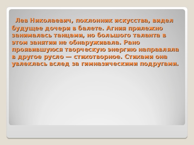 Лев Николаевич, поклонник искусства, видел будущее дочери в балете. Агния прилежно занималась танцами, но большого таланта в этом занятии не обнаруживала. Рано проявившуюся творческую энергию направляла в другое русло — стихотворное. Стихами она увлеклась вслед за гимназическими подругами.