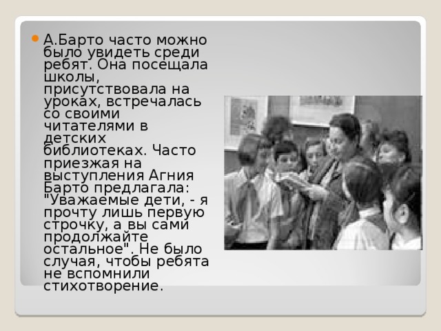 А.Барто часто можно было увидеть среди ребят. Она посещала школы, присутствовала на уроках, встречалась со своими читателями в детских библиотеках. Часто приезжая на выступления Агния Барто предлагала: 