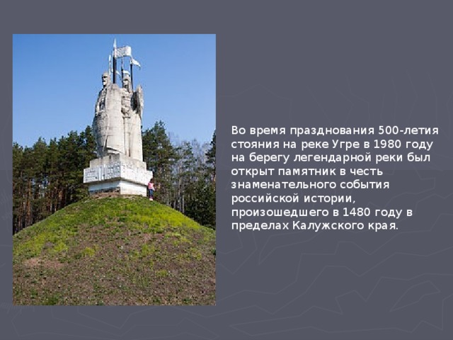 Во время празднования 500-летия стояния на реке Угре в 1980 году на берегу легендарной реки был открыт памятник в честь знаменательного события российской истории, произошедшего в 1480 году в пределах Калужского края.