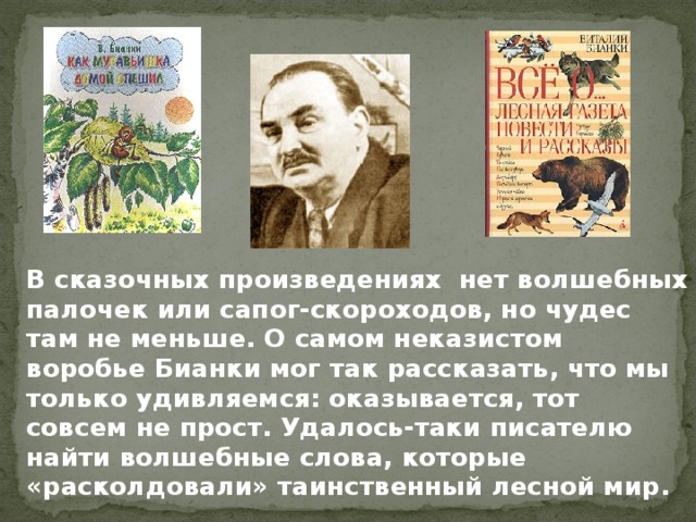 В сказочных произведениях нет волшебных палочек или сапог-скороходов, но чудес там не меньше. О самом неказистом воробье Бианки мог так рассказать, что мы только удивляемся: оказывается, тот совсем не прост. Удалось-таки писателю найти волшебные слова, которые «расколдовали» таинственный лесной мир.