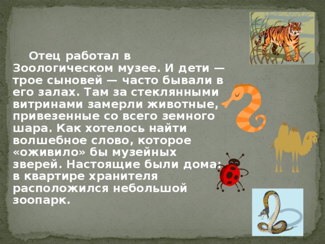 Отец работал в Зоологическом музее. И дети — трое сыновей — часто бывали в его залах. Там за стеклянными витринами замерли животные, привезенные со всего земного шара. Как хотелось найти волшебное слово, которое «оживило» бы музейных зверей. Настоящие были дома: в квартире хранителя расположился небольшой зоопарк.