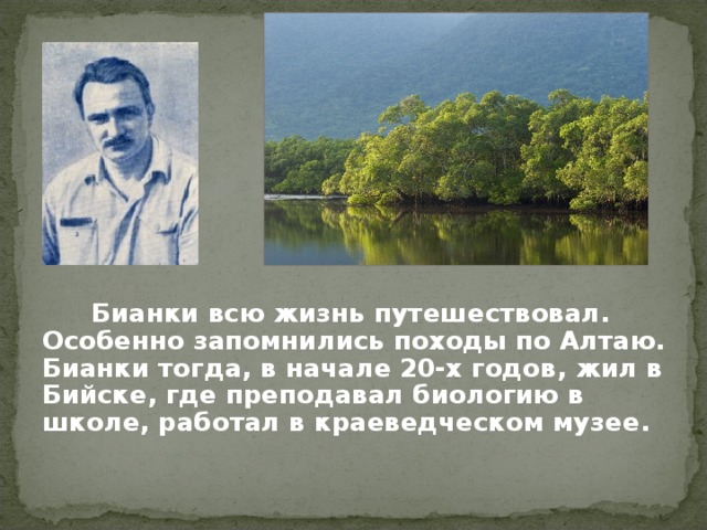 Бианки всю жизнь путешествовал. Особенно запомнились походы по Алтаю. Бианки тогда, в начале 20-х годов, жил в Бийске, где преподавал биологию в школе, работал в краеведческом музее.