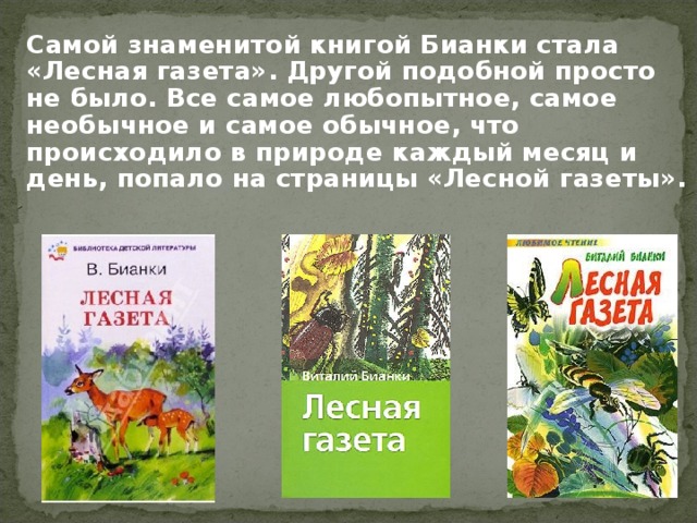 Самой знаменитой книгой Бианки стала «Лесная газета». Другой подобной просто не было. Все самое любопытное, самое необычное и самое обычное, что происходило в природе каждый месяц и день, попало на страницы «Лесной газеты».