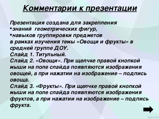 Комментарии к презентации Презентация создана для закрепления знаний геометрических фигур, навыков группировки предметов в рамках изучения темы «Овощи и фрукты» в средней группе ДОУ. Слайд 1. Титульный. Слайд 2. «Овощи». При щелчке правой кнопкой мыши на поле слайда появляются изображения овощей, а при нажатии на изображение – подпись овоща. Слайд 3. «Фрукты». При щелчке правой кнопкой мыши на поле слайда появляются изображения фруктов, а при нажатии на изображение – подпись фрукта.