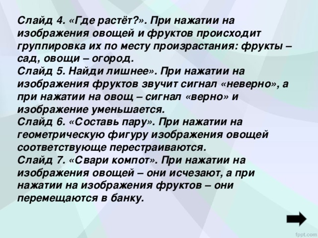 Слайд 4. «Где растёт?». При нажатии на изображения овощей и фруктов происходит группировка их по месту произрастания: фрукты – сад, овощи – огород. Слайд 5. Найди лишнее». При нажатии на изображения фруктов звучит сигнал «неверно», а при нажатии на овощ – сигнал «верно» и изображение уменьшается. Слайд 6. «Составь пару». При нажатии на геометрическую фигуру изображения овощей соответствующе перестраиваются. Слайд 7. «Свари компот». При нажатии на изображения овощей – они исчезают, а при нажатии на изображения фруктов – они перемещаются в банку.