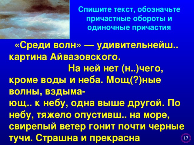 Спишите текст, обозначьте причастные обороты и одиночные причастия   «Среди волн» — удивительнейш.. картина Айвазовского.  На ней нет (н..)чего, кроме воды и неба. Мощ(?)ные волны, вздыма- ющ.. к небу, одна выше другой. По небу, тяжело опустивш.. на море, свирепый ветер гонит почти черные тучи. Страшна и прекрасна разбушевавш.. стихия.