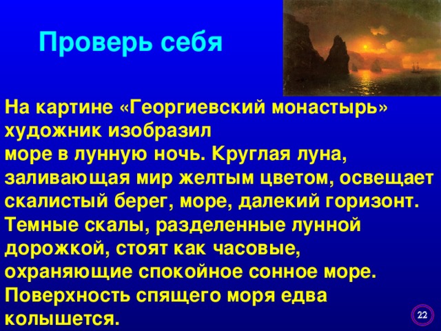 Проверь себя На картине «Георгиевский монастырь» художник изобразил море в лунную ночь. Круглая луна, заливающая мир желтым цветом, освещает скалистый берег, море, далекий горизонт. Темные скалы, разделенные лунной дорожкой, стоят как часовые, охраняющие спокойное сонное море. Поверхность спящего моря едва колышется.