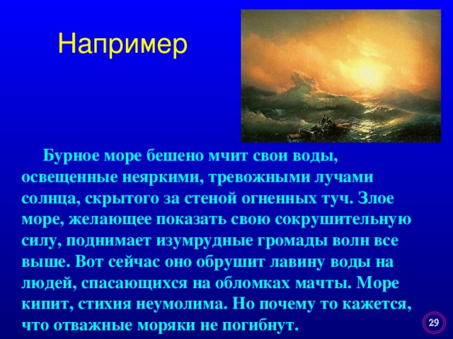 Например  Бурное море бешено мчит свои воды, освещенные неяркими, тревожными лучами солнца, скрытого за стеной огненных туч. Злое море, желающее показать свою сокрушительную силу, поднимает изумрудные громады волн все выше. Вот сейчас оно обрушит лавину воды на людей, спасающихся на обломках мачты. Море кипит, стихия неумолима. Но почему то кажется, что отважные моряки не погибнут.