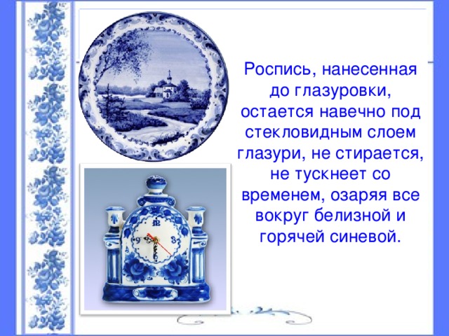 Роспись, нанесенная до глазуровки, остается навечно под стекловидным слоем глазури, не стирается, не тускнеет со временем, озаряя все вокруг белизной и горячей синевой.