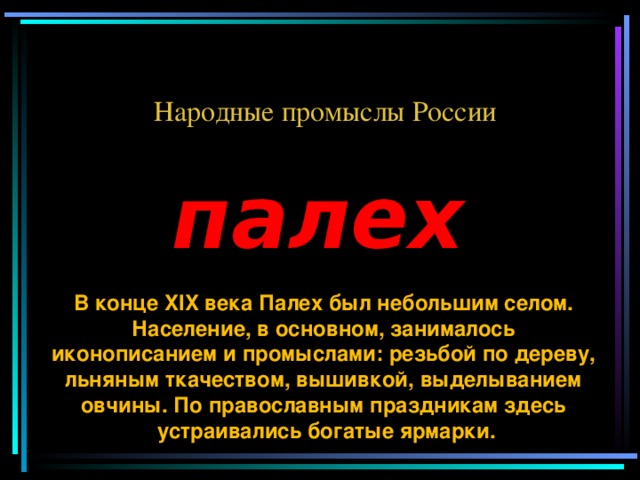 Народные промыслы России палех В конце XIX века Палех был небольшим селом. Население, в основном, занималось иконописанием и промыслами: резьбой по дереву, льняным ткачеством, вышивкой, выделыванием овчины. По православным праздникам здесь устраивались богатые ярмарки.