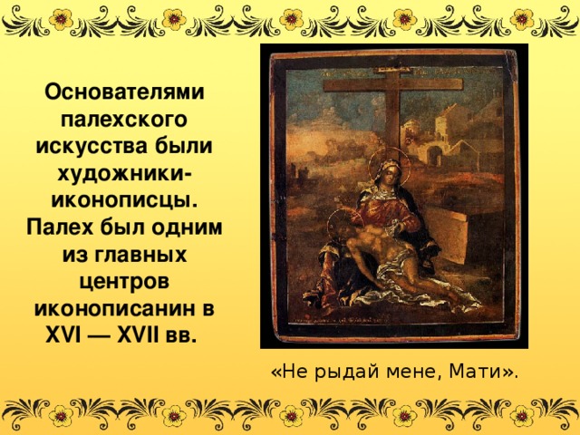 Основателями палехского искусства были художники-иконописцы. Палех был одним из главных центров иконописанин в XVI — XVII вв. «Не рыдай мене, Мати».